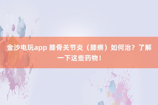 金沙電玩app 膝骨關節炎（膝痹）如何治？了解一下這些藥物！