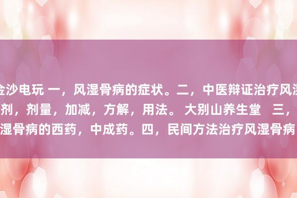 金沙電玩 一，風(fēng)濕骨病的癥狀。二，中醫(yī)辯證治療風(fēng)濕骨病的癥狀，方劑，劑量，加減，方解，用法。 大別山養(yǎng)生堂   三，治療風(fēng)濕骨病的西藥，中成藥。四，民間方法治療風(fēng)濕骨病。五，風(fēng)濕骨病藥酒
