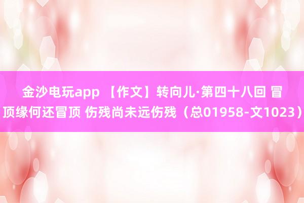 金沙電玩app 【作文】轉(zhuǎn)向兒·第四十八回 冒頂緣何還冒頂 傷殘尚未遠(yuǎn)傷殘(總01958-文1023)