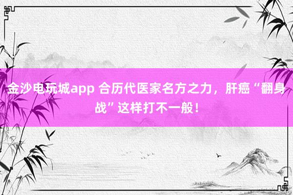 金沙電玩城app 合歷代醫家名方之力，肝癌“翻身戰”這樣打不一般！