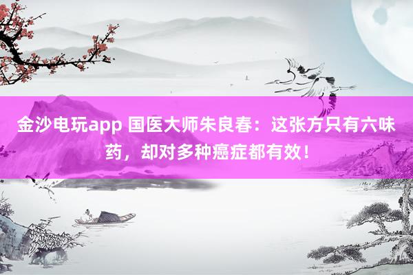 金沙電玩app 國醫大師朱良春:這張方只有六味藥,卻對多種癌癥都有效!