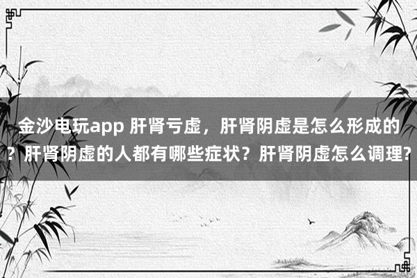 金沙電玩app 肝腎虧虛，肝腎陰虛是怎么形成的？肝腎陰虛的人都有哪些癥狀？肝腎陰虛怎么調理?