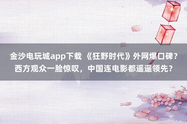 金沙電玩城app下載 《狂野時代》外網(wǎng)爆口碑？西方觀眾一臉驚嘆，中國連電影都遙遙領(lǐng)先？