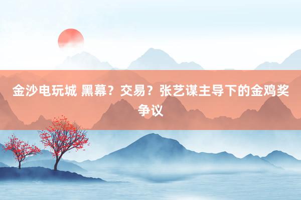 金沙電玩城 黑幕?交易?張藝謀主導(dǎo)下的金雞獎(jiǎng)爭(zhēng)議
