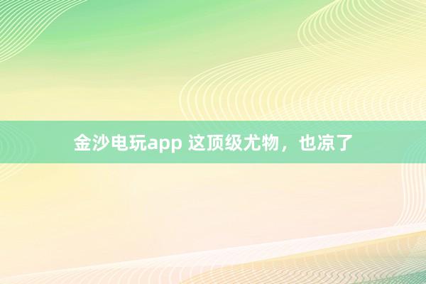 金沙電玩app 這頂級(jí)尤物，也涼了