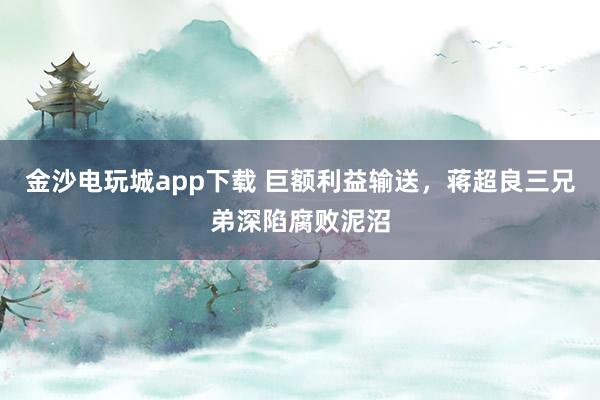金沙電玩城app下載 巨額利益輸送，蔣超良三兄弟深陷腐敗泥沼