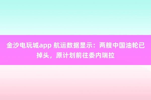 金沙電玩城app 航運數據顯示:兩艘中國油輪已掉頭,原計劃前往委內瑞拉