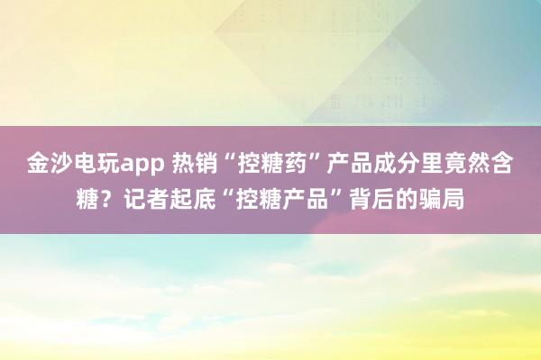金沙電玩app 熱銷“控糖藥”產(chǎn)品成分里竟然含糖？記者起底“控糖產(chǎn)品”背后的騙局