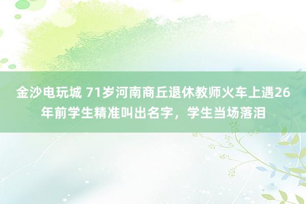 金沙電玩城 71歲河南商丘退休教師火車上遇26年前學生精準叫出名字,學生當場落淚
