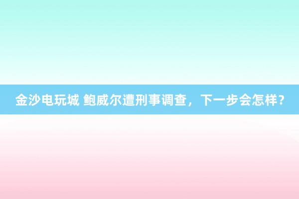 金沙電玩城 鮑威爾遭刑事調(diào)查，下一步會怎樣？