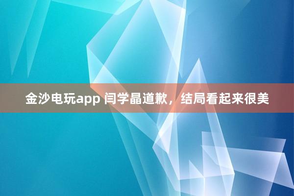 金沙電玩app 閆學(xué)晶道歉,結(jié)局看起來很美