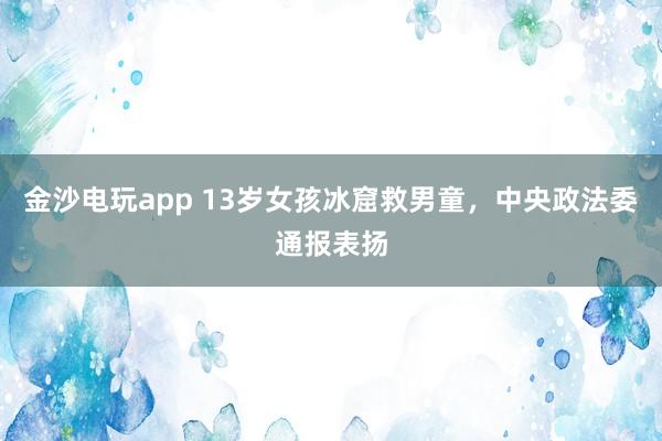 金沙電玩app 13歲女孩冰窟救男童，中央政法委通報(bào)表揚(yáng)