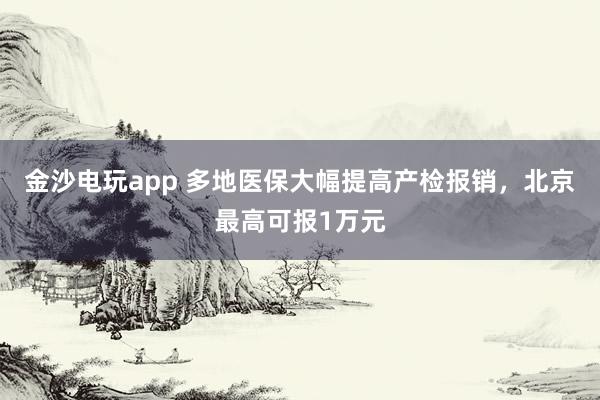 金沙電玩app 多地醫(yī)保大幅提高產(chǎn)檢報(bào)銷,北京最高可報(bào)1萬元