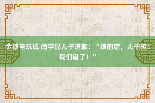 金沙電玩城 閆學(xué)晶兒子道歉：“娘的錯，兒子擔(dān)！我們錯了！”