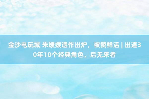 金沙電玩城 朱媛媛遺作出爐，被贊鮮活 | 出道30年10個經典角色，后無來者