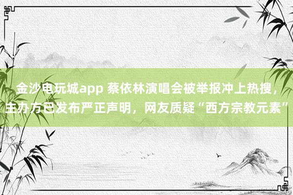 金沙電玩城app 蔡依林演唱會被舉報沖上熱搜,主辦方已發(fā)布嚴正聲明,網(wǎng)友質(zhì)疑“西方宗教元素”