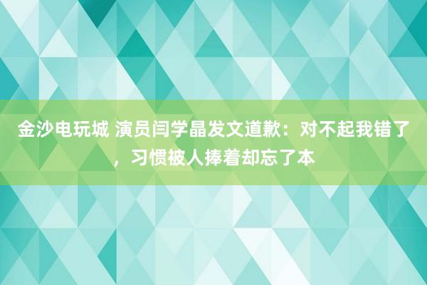 金沙電玩城 演員閆學晶發文道歉：對不起我錯了，習慣被人捧著卻忘了本