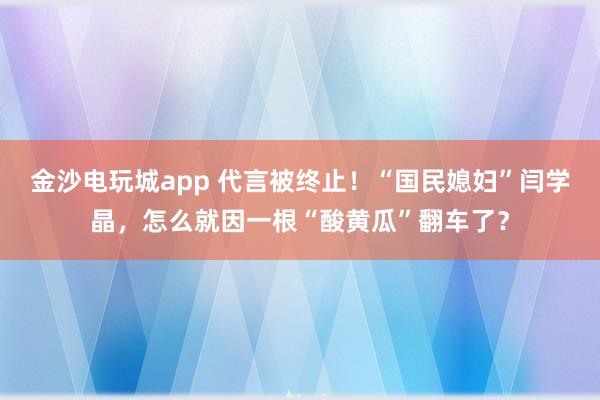 金沙電玩城app 代言被終止!“國民媳婦”閆學(xué)晶,怎么就因一根“酸黃瓜”翻車了?