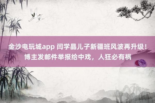 金沙電玩城app 閆學晶兒子新疆班風波再升級！博主發郵件舉報給中戲，人狂必有禍