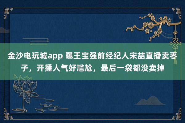 金沙電玩城app 曝王寶強(qiáng)前經(jīng)紀(jì)人宋喆直播賣棗子,開播人氣好尷尬,最后一袋都沒賣掉