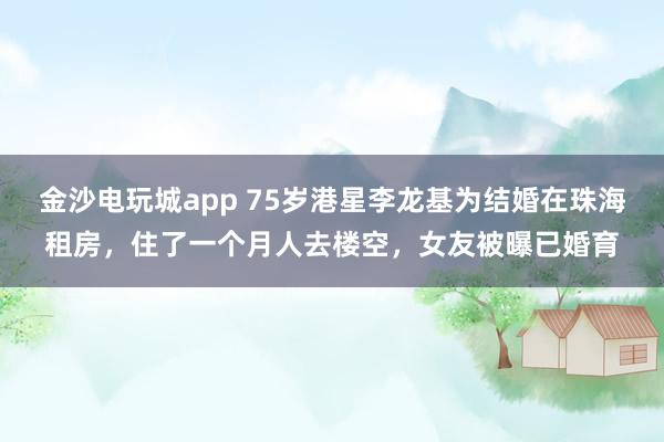 金沙電玩城app 75歲港星李龍基為結(jié)婚在珠海租房,住了一個月人去樓空,女友被曝已婚育