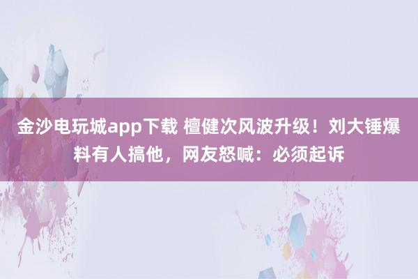 金沙電玩城app下載 檀健次風波升級！劉大錘爆料有人搞他，網友怒喊：必須起訴