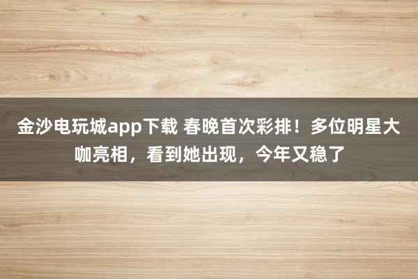 金沙電玩城app下載 春晚首次彩排！多位明星大咖亮相，看到她出現(xiàn)，今年又穩(wěn)了