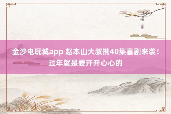 金沙電玩城app 趙本山大叔攜40集喜劇來襲！過年就是要開開心心的