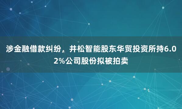 涉金融借款糾紛，井松智能股東華貿投資所持6.02%公司股份擬被拍賣