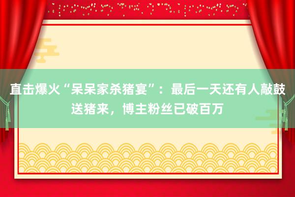 直擊爆火“呆呆家殺豬宴”：最后一天還有人敲鼓送豬來，博主粉絲已破百萬