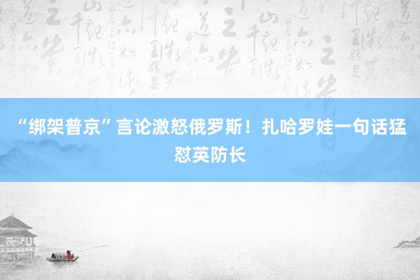 “綁架普京”言論激怒俄羅斯！扎哈羅娃一句話猛懟英防長