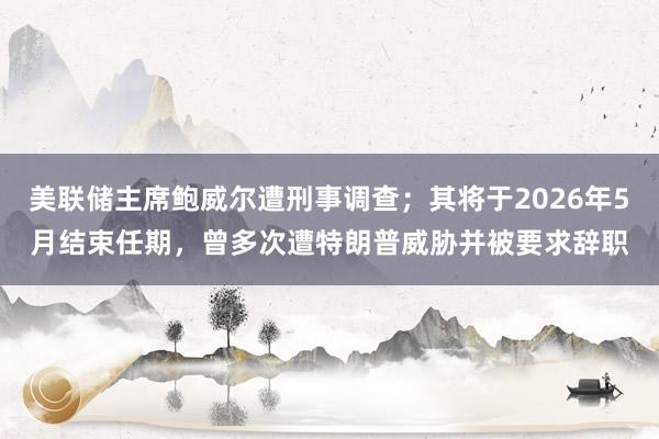 美聯儲主席鮑威爾遭刑事調查；其將于2026年5月結束任期，曾多次遭特朗普威脅并被要求辭職