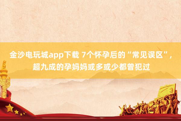 金沙電玩城app下載 7個(gè)懷孕后的“常見誤區(qū)”, 超九成的孕媽媽或多或少都曾犯過