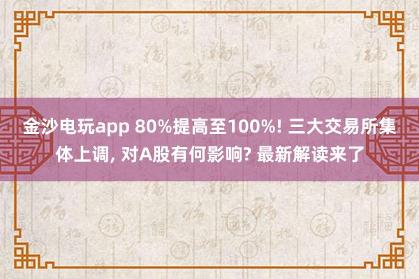 金沙電玩app 80%提高至100%! 三大交易所集體上調(diào), 對(duì)A股有何影響? 最新解讀來(lái)了