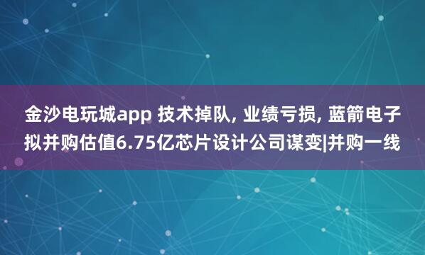 金沙電玩城app 技術掉隊， 業績虧損， 藍箭電子擬并購估值6.75億芯片設計公司謀變|并購一線