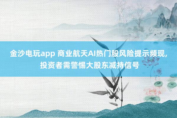 金沙電玩app 商業(yè)航天AI熱門股風(fēng)險(xiǎn)提示頻現(xiàn)， 投資者需警惕大股東減持信號(hào)