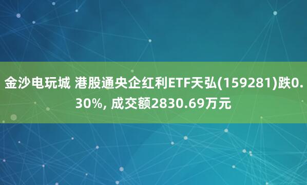 金沙電玩城 港股通央企紅利ETF天弘(159281)跌0.30%， 成交額2830.69萬元