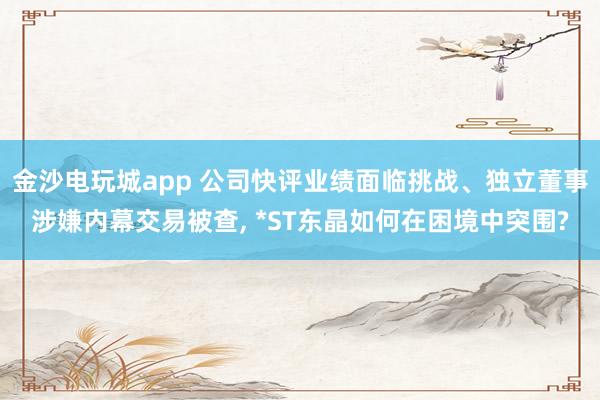金沙電玩城app 公司快評業績面臨挑戰、獨立董事涉嫌內幕交易被查, *ST東晶如何在困境中突圍?