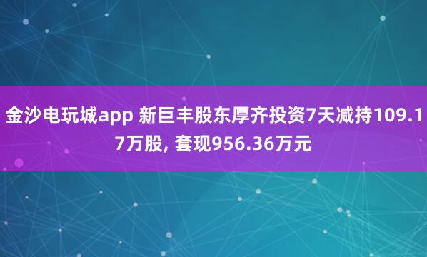 金沙電玩城app 新巨豐股東厚齊投資7天減持109.17萬股， 套現956.36萬元