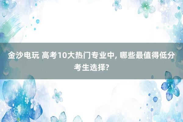 金沙電玩 高考10大熱門專業中， 哪些最值得低分考生選擇?