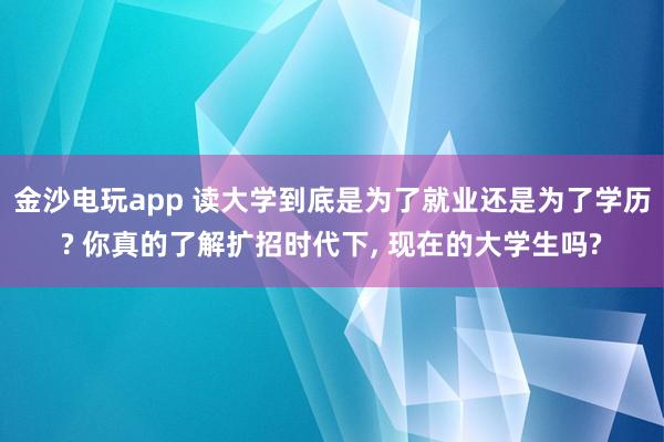 金沙電玩app 讀大學(xué)到底是為了就業(yè)還是為了學(xué)歷? 你真的了解擴招時代下， 現(xiàn)在的大學(xué)生嗎?