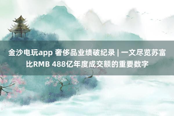 金沙電玩app 奢侈品業(yè)績(jī)破紀(jì)錄 | 一文盡覽蘇富比RMB 488億年度成交額的重要數(shù)字