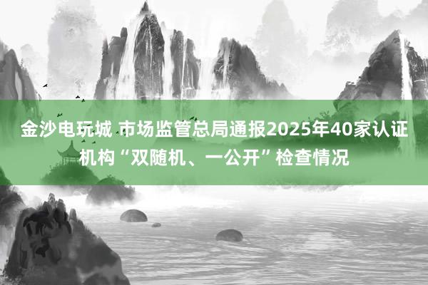 金沙電玩城 市場監管總局通報2025年40家認證機構“雙隨機、一公開”檢查情況
