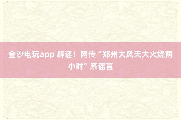 金沙電玩app 辟謠！網(wǎng)傳“鄭州大風天大火燒兩小時”系謠言