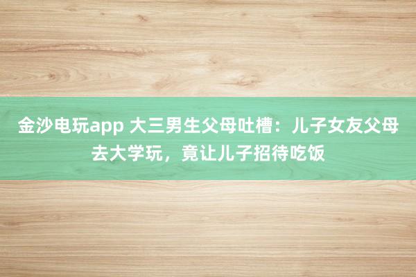 金沙電玩app 大三男生父母吐槽:兒子女友父母去大學玩,竟讓兒子招待吃飯