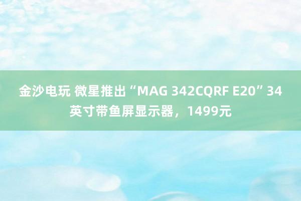 金沙電玩 微星推出“MAG 342CQRF E20”34英寸帶魚(yú)屏顯示器，1499元