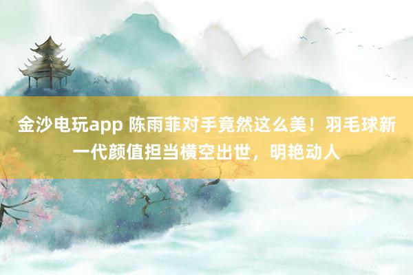金沙電玩app 陳雨菲對手竟然這么美！羽毛球新一代顏值擔(dān)當(dāng)橫空出世，明艷動人