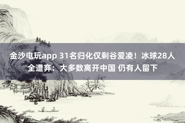 金沙電玩app 31名歸化僅剩谷愛(ài)凌！冰球28人全遭棄：大多數(shù)離開(kāi)中國(guó) 仍有人留下