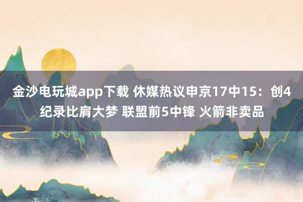 金沙電玩城app下載 休媒熱議申京17中15:創(chuàng)4紀(jì)錄比肩大夢 聯(lián)盟前5中鋒 火箭非賣品