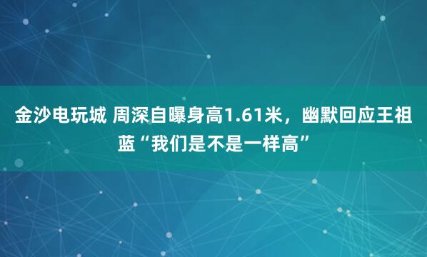 金沙電玩城 周深自曝身高1.61米，幽默回應(yīng)王祖藍(lán)“我們是不是一樣高”